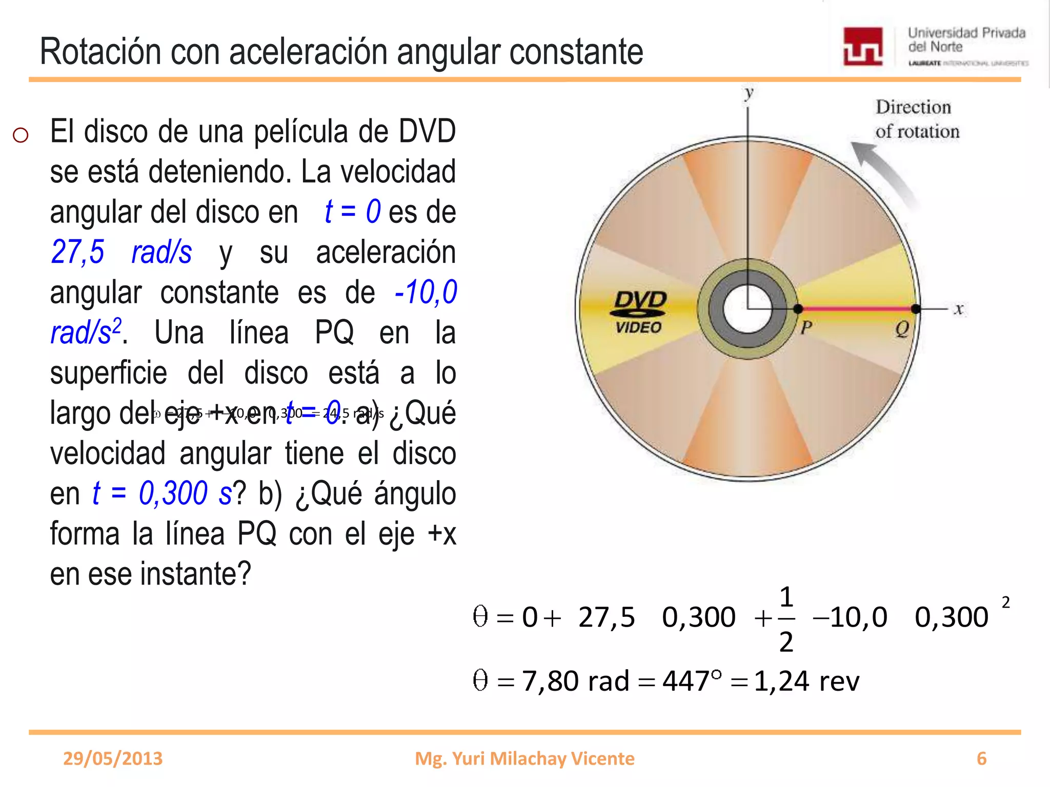 Rotación con aceleración angular constante
27,5 10,0 0,300 24,5 rad/s 27,5 10,0 0,300 24,5 rad/s
29/05/2013 Mg. Yuri Milachay Vicente 6
o El disco de una película de DVD
se está deteniendo. La velocidad
angular del disco en t = 0 es de
27,5 rad/s y su aceleración
angular constante es de -10,0
rad/s2. Una línea PQ en la
superficie del disco está a lo
largo del eje +x en t = 0. a) ¿Qué
velocidad angular tiene el disco
en t = 0,300 s? b) ¿Qué ángulo
forma la línea PQ con el eje +x
en ese instante?
21
0 27,5 0,300 10,0 0,300
2
7,80 rad 447 1,24 rev
 
