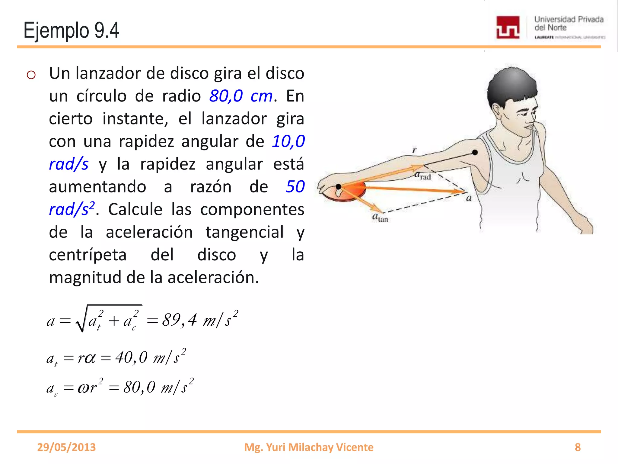 Ejemplo 9.4
2
t
2 2
c
a r 40,0 m/s
a r 80,0 m/s
o Un lanzador de disco gira el disco
un círculo de radio 80,0 cm. En
cierto instante, el lanzador gira
con una rapidez angular de 10,0
rad/s y la rapidez angular está
aumentando a razón de 50
rad/s2. Calcule las componentes
de la aceleración tangencial y
centrípeta del disco y la
magnitud de la aceleración.
29/05/2013 Mg. Yuri Milachay Vicente 8
2 2 2
t ca a a 89,4 m/s
 