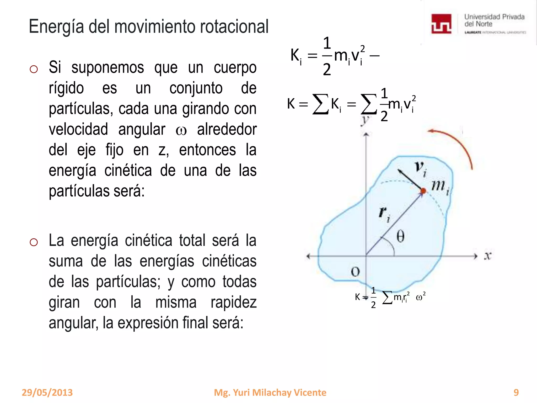 Energía del movimiento rotacional
o Si suponemos que un cuerpo
rígido es un conjunto de
partículas, cada una girando con
velocidad angular alrededor
del eje fijo en z, entonces la
energía cinética de una de las
partículas será:
o La energía cinética total será la
suma de las energías cinéticas
de las partículas; y como todas
giran con la misma rapidez
angular, la expresión final será:
2
i i i
1
K K m v
2
2 2
i i
1
K mr
2
29/05/2013 9Mg. Yuri Milachay Vicente
2
i i i
1
K m v
2
 