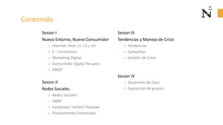 Contenido
Sesion I
Nuevo Entorno, Nuevo Consumidor
✓ Internet: WEB 1.0, 2.0 y 3.0
✓ E – Commerce
✓ Marketing Digital
✓ Consumidor Digital Peruano
✓ ZMOT
Sesion II
Redes Sociales
✓ Redes Sociales
✓ SMM
✓ Facebook/ Twitter/ Youtube
✓ Planeamiento Contenidos
Sesion III
Gerencia
✓ Tendencias
✓ Campañas
✓ Gestión de Crisis
Sesion IV
✓ Desarrollo de Caso
✓ Exposición de grupos
 