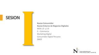 SESION
Nuevo Consumidor
Nuevo Entorno de Negocios Digitales
WEB 1.0 y 2.0
E – Commerce
Marketing Digital
Consumidor Digital Peruano
ZMOT
 