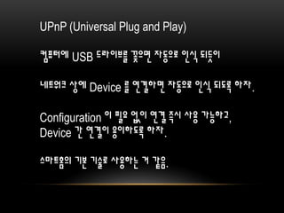 UPnP (Universal Plug and Play)
컴퓨터에 USB 드라이브를 꽂으면 자동으로 인식 되듯이
네트워크 상에 Device 를 연결하면 자동으로 인식 되도록 하자.
Configuration 이 필요 없이 연결 즉시 사용 가능하고,
Device 간 연결이 용이하도록 하자.
스마트홈의 기본 기술로 사용하는 거 같음.
 