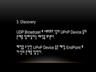 3. Discovery
UDP Broadcast 로 네트워크 상의 UPnP Device 들의
존재를 알려달라는 패킷을 보낸다.
패킷을 수신한 UPnP Device 들은 해당 EndPoint 로
자신의 존재를 알린다.
 