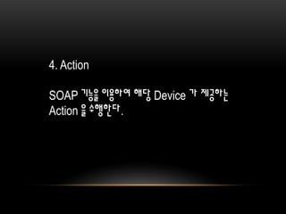 4. Action
SOAP 기능을 이용하여 해당 Device 가 제공하는
Action 을 수행한다.
 