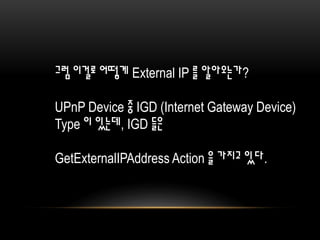 그럼 이걸로 어떻게 External IP 를 알아오는가?
UPnP Device 중 IGD (Internet Gateway Device)
Type 이 있는데, IGD 들은
GetExternalIPAddress Action 을 가지고 있다.
 