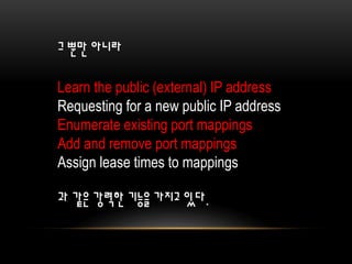 그 뿐만 아니라
Learn the public (external) IP address
Requesting for a new public IP address
Enumerate existing port mappings
Add and remove port mappings
Assign lease times to mappings
과 같은 강력한 기능을 가지고 있다.
 