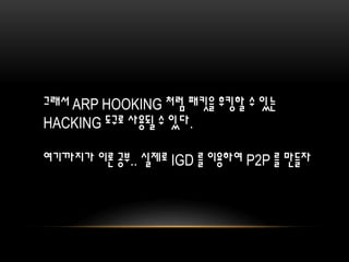 그래서 ARP HOOKING 처럼 패킷을 후킹할 수 있는
HACKING 도구로 사용될 수 있다.
여기까지가 이론 공부.. 실제로 IGD 를 이용하여 P2P 를 만들자
 