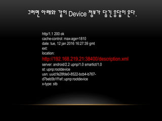 http/1.1 200 ok
cache-control: max-age=1810
date: tue, 12 jan 2016 16:27:39 gmt
ext:
location:
http://192.168.219.21:38400/description.xml
server: android/2.2 upnp/1.0 smartict/1.0
st: upnp:rootdevice
usn: uuid:fe28fde0-8522-bcb4-b767-
d7beb5b1f1ef::upnp:rootdevice
x-type: stb
그러면 아래와 같이 Device 정보가 담긴 응답이 온다.
 