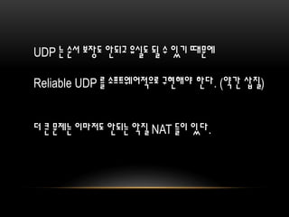UDP 는 순서 보장도 안되고 유실도 될 수 있기 때문에
Reliable UDP 를 소프트웨어적으로 구현해야 한다. (약간 삽질)
더 큰 문제는 이마저도 안되는 악질 NAT 들이 있다.
 