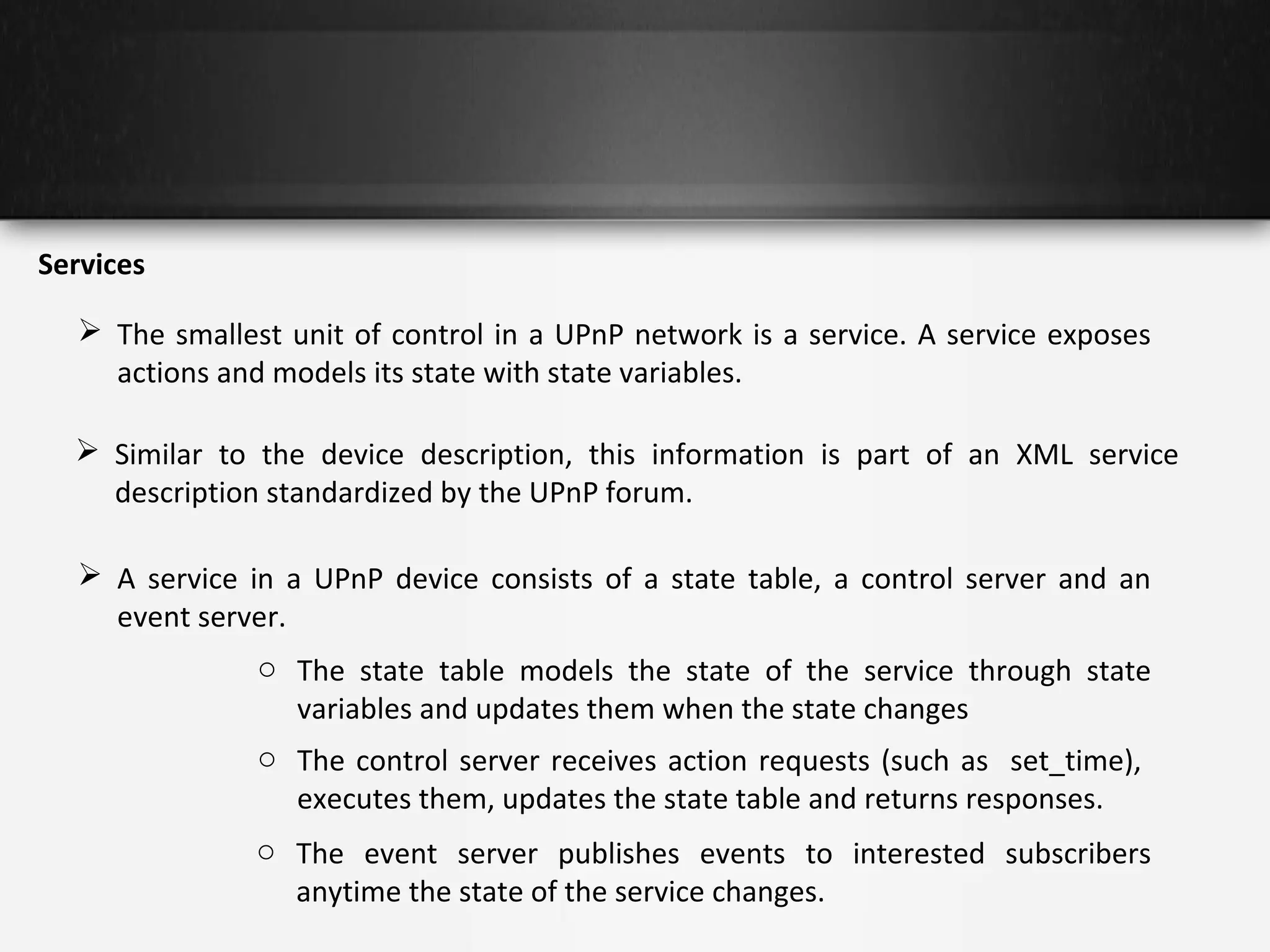 Services
 The smallest unit of control in a UPnP network is a service. A service exposes
actions and models its state with state variables.
 Similar to the device description, this information is part of an XML service
description standardized by the UPnP forum.
 A service in a UPnP device consists of a state table, a control server and an
event server.
o The state table models the state of the service through state
variables and updates them when the state changes
o The control server receives action requests (such as set_time),
executes them, updates the state table and returns responses.
o The event server publishes events to interested subscribers
anytime the state of the service changes.

 