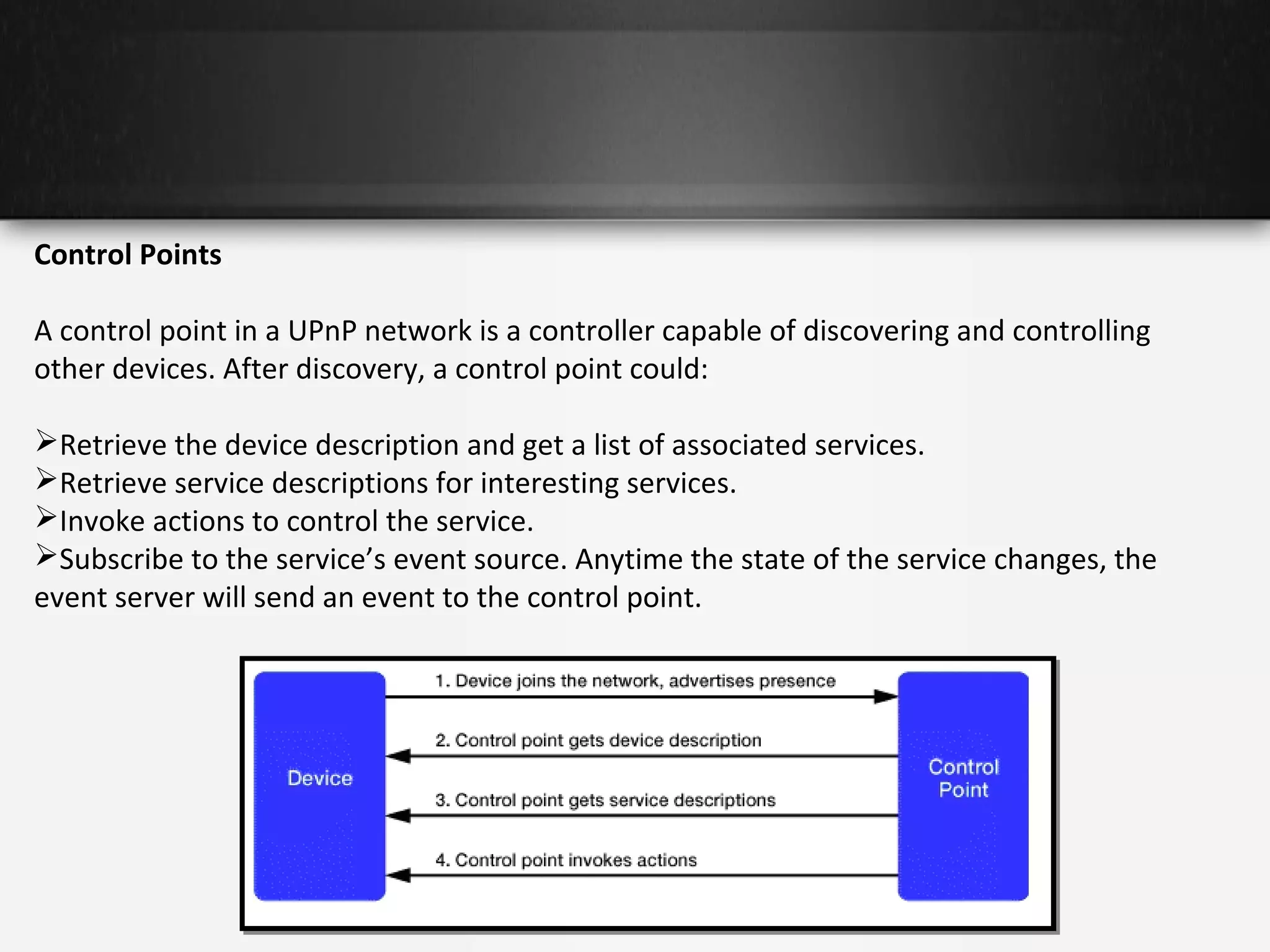 Control Points
A control point in a UPnP network is a controller capable of discovering and controlling
other devices. After discovery, a control point could:
Retrieve the device description and get a list of associated services.
Retrieve service descriptions for interesting services.
Invoke actions to control the service.
Subscribe to the service’s event source. Anytime the state of the service changes, the
event server will send an event to the control point.

 