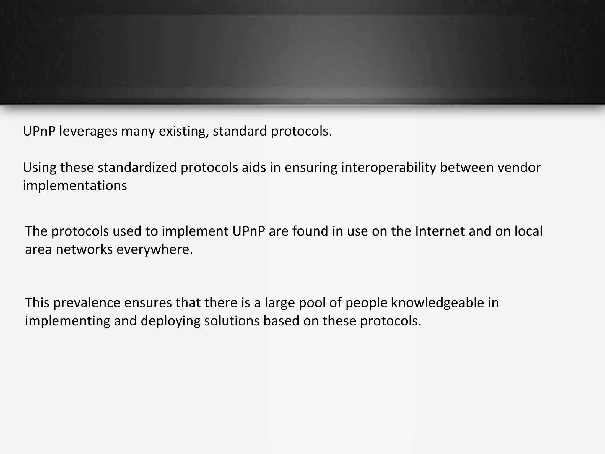 UPnP leverages many existing, standard protocols.
Using these standardized protocols aids in ensuring interoperability between vendor
implementations
The protocols used to implement UPnP are found in use on the Internet and on local
area networks everywhere.
This prevalence ensures that there is a large pool of people knowledgeable in
implementing and deploying solutions based on these protocols.

 