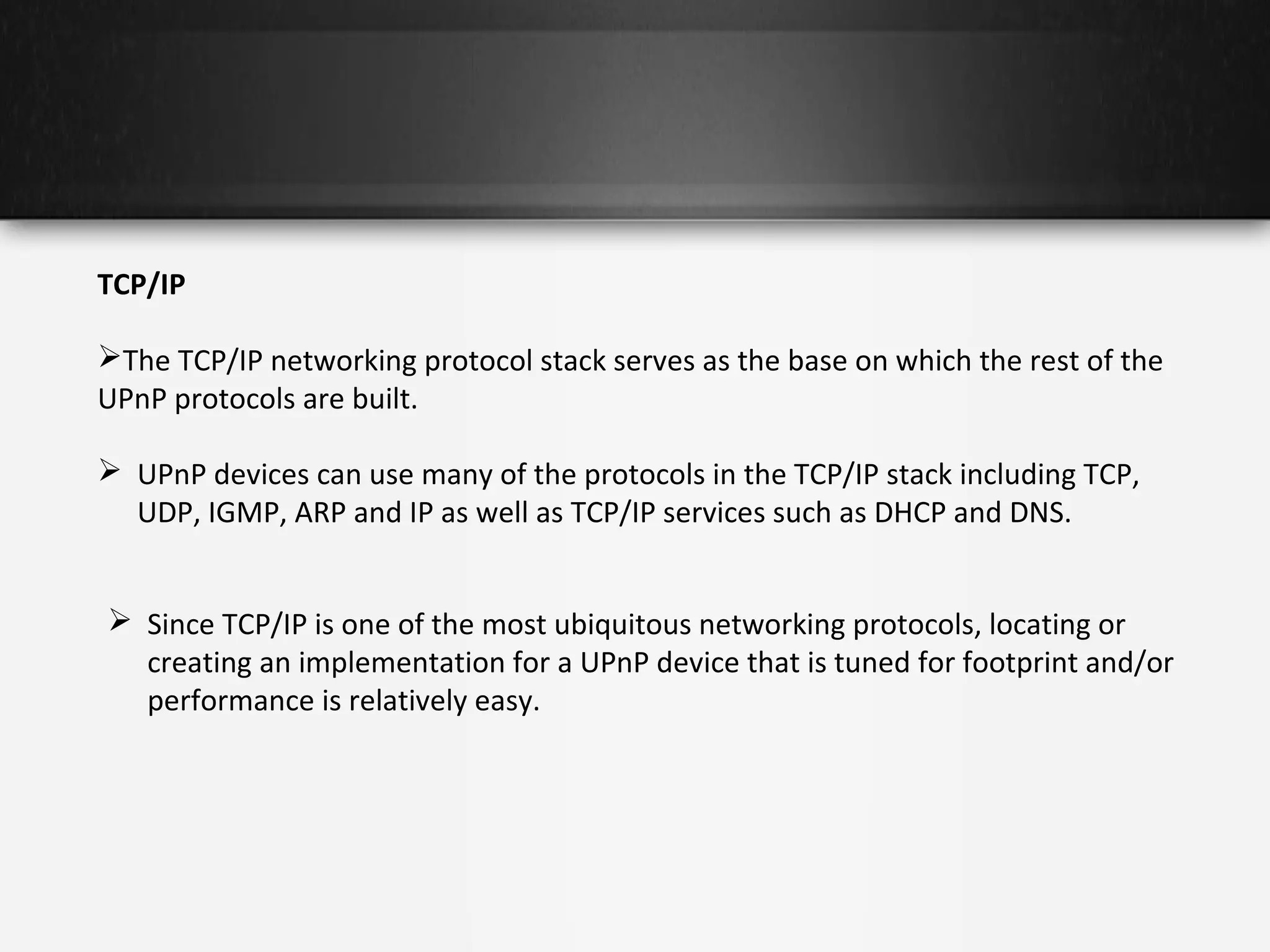 TCP/IP
The TCP/IP networking protocol stack serves as the base on which the rest of the
UPnP protocols are built.
 UPnP devices can use many of the protocols in the TCP/IP stack including TCP,
UDP, IGMP, ARP and IP as well as TCP/IP services such as DHCP and DNS.
 Since TCP/IP is one of the most ubiquitous networking protocols, locating or
creating an implementation for a UPnP device that is tuned for footprint and/or
performance is relatively easy.

 