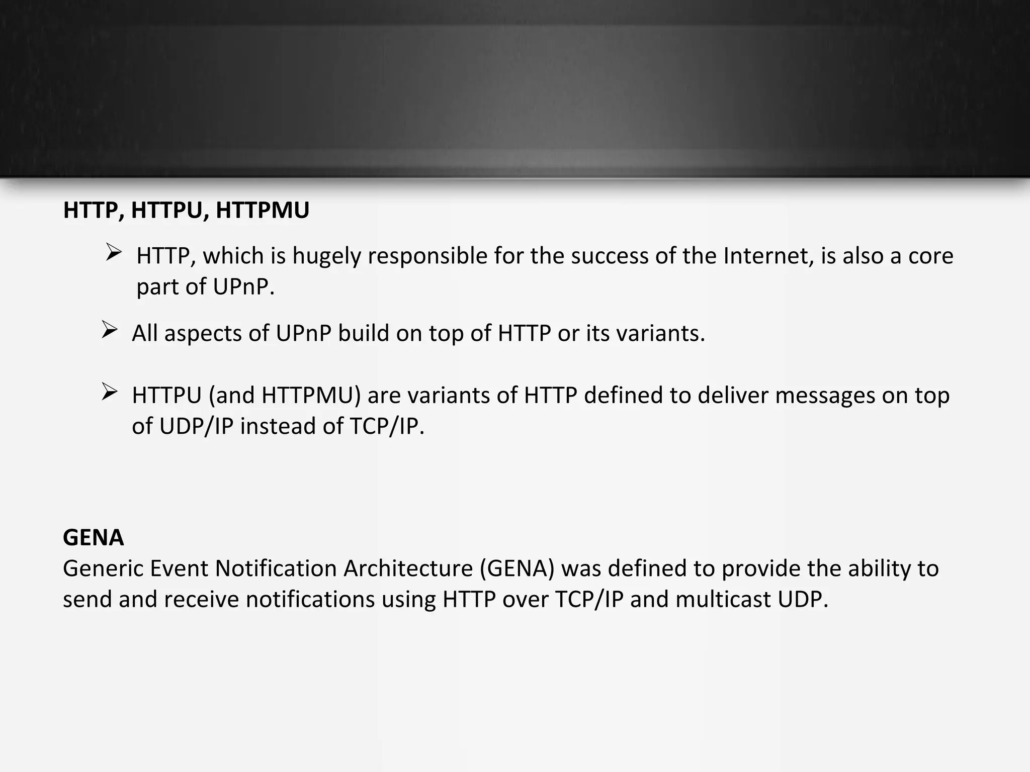 HTTP, HTTPU, HTTPMU
 HTTP, which is hugely responsible for the success of the Internet, is also a core
part of UPnP.
 All aspects of UPnP build on top of HTTP or its variants.
 HTTPU (and HTTPMU) are variants of HTTP defined to deliver messages on top
of UDP/IP instead of TCP/IP.

GENA
Generic Event Notification Architecture (GENA) was defined to provide the ability to
send and receive notifications using HTTP over TCP/IP and multicast UDP.

 