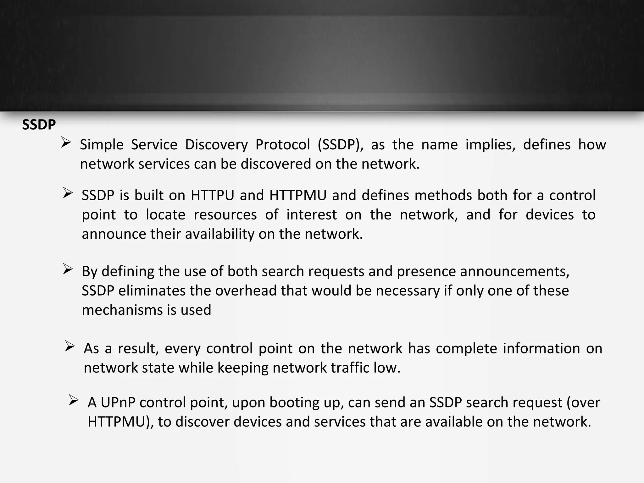 SSDP
 Simple Service Discovery Protocol (SSDP), as the name implies, defines how
network services can be discovered on the network.
 SSDP is built on HTTPU and HTTPMU and defines methods both for a control
point to locate resources of interest on the network, and for devices to
announce their availability on the network.
 By defining the use of both search requests and presence announcements,
SSDP eliminates the overhead that would be necessary if only one of these
mechanisms is used
 As a result, every control point on the network has complete information on
network state while keeping network traffic low.
 A UPnP control point, upon booting up, can send an SSDP search request (over
HTTPMU), to discover devices and services that are available on the network.

 