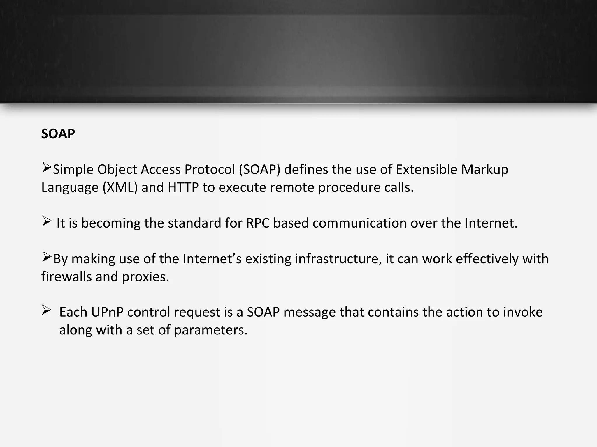 SOAP
Simple Object Access Protocol (SOAP) defines the use of Extensible Markup
Language (XML) and HTTP to execute remote procedure calls.
 It is becoming the standard for RPC based communication over the Internet.
By making use of the Internet’s existing infrastructure, it can work effectively with
firewalls and proxies.
 Each UPnP control request is a SOAP message that contains the action to invoke
along with a set of parameters.

 