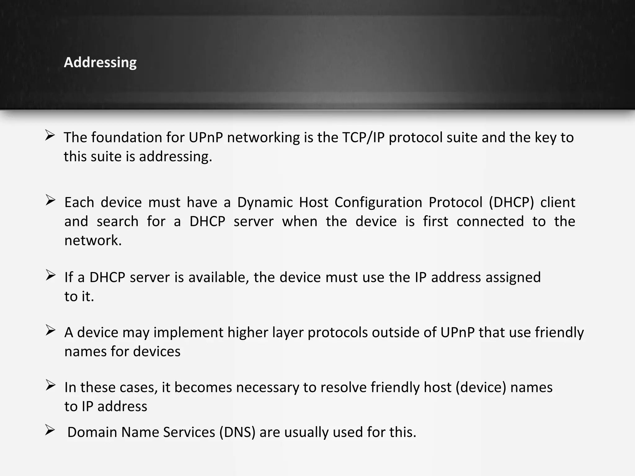 Addressing

 The foundation for UPnP networking is the TCP/IP protocol suite and the key to
this suite is addressing.
 Each device must have a Dynamic Host Configuration Protocol (DHCP) client
and search for a DHCP server when the device is first connected to the
network.
 If a DHCP server is available, the device must use the IP address assigned
to it.
 A device may implement higher layer protocols outside of UPnP that use friendly
names for devices
 In these cases, it becomes necessary to resolve friendly host (device) names
to IP address
 Domain Name Services (DNS) are usually used for this.

 