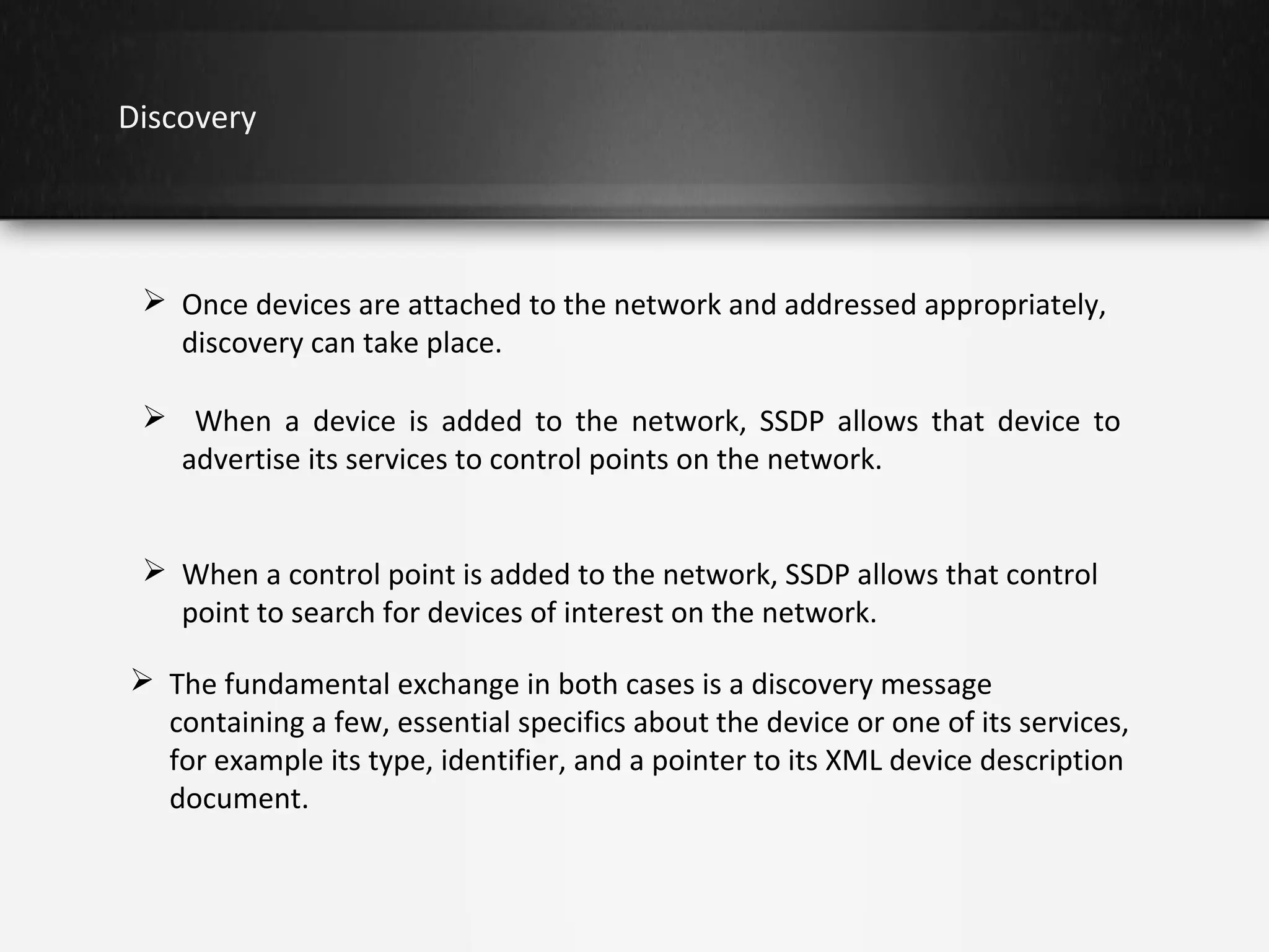 Discovery

 Once devices are attached to the network and addressed appropriately,
discovery can take place.
 When a device is added to the network, SSDP allows that device to
advertise its services to control points on the network.
 When a control point is added to the network, SSDP allows that control
point to search for devices of interest on the network.
 The fundamental exchange in both cases is a discovery message
containing a few, essential specifics about the device or one of its services,
for example its type, identifier, and a pointer to its XML device description
document.

 