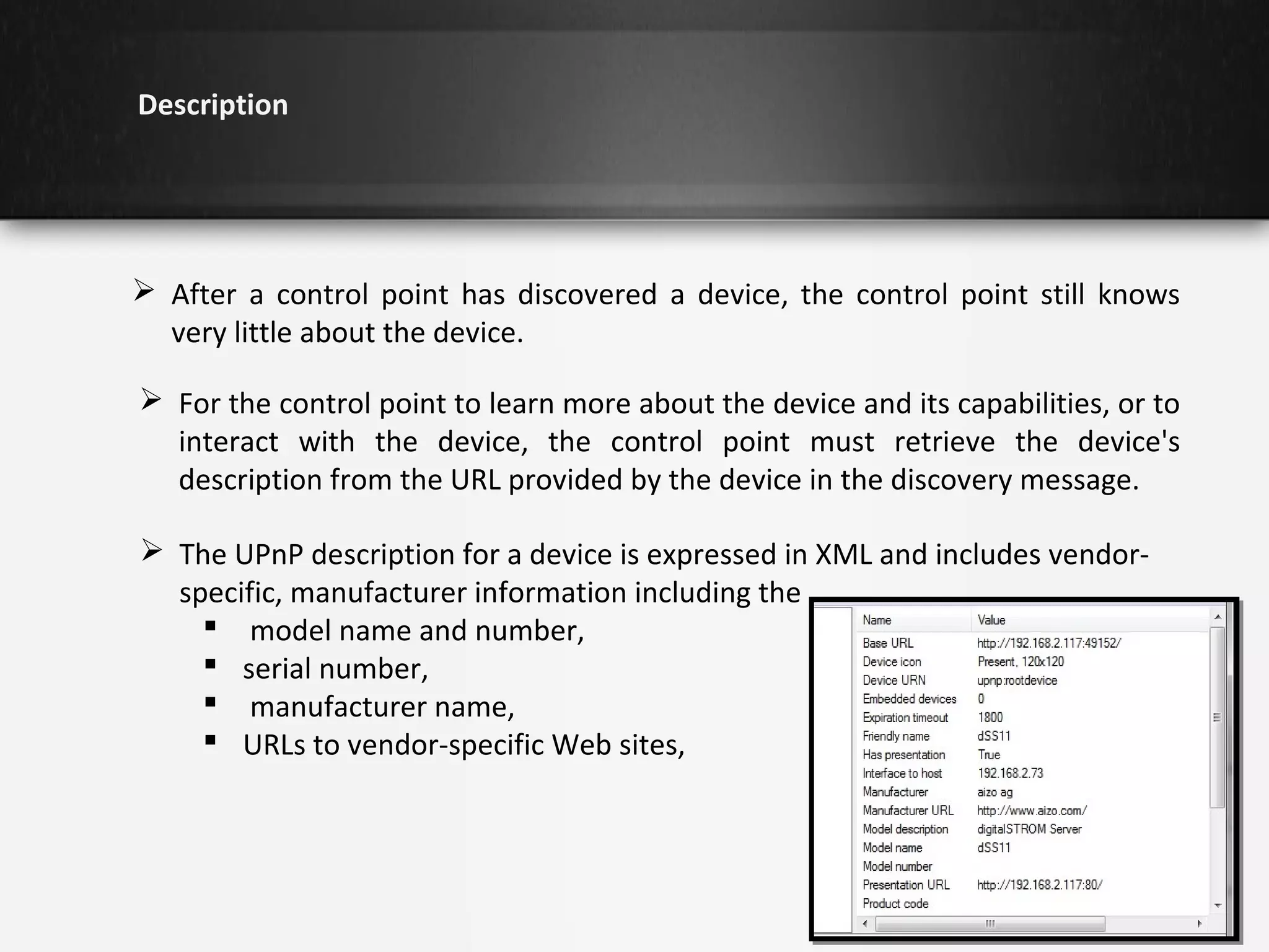 Description

 After a control point has discovered a device, the control point still knows
very little about the device.
 For the control point to learn more about the device and its capabilities, or to
interact with the device, the control point must retrieve the device's
description from the URL provided by the device in the discovery message.
 The UPnP description for a device is expressed in XML and includes vendorspecific, manufacturer information including the
 model name and number,
 serial number,
 manufacturer name,
 URLs to vendor-specific Web sites,

 