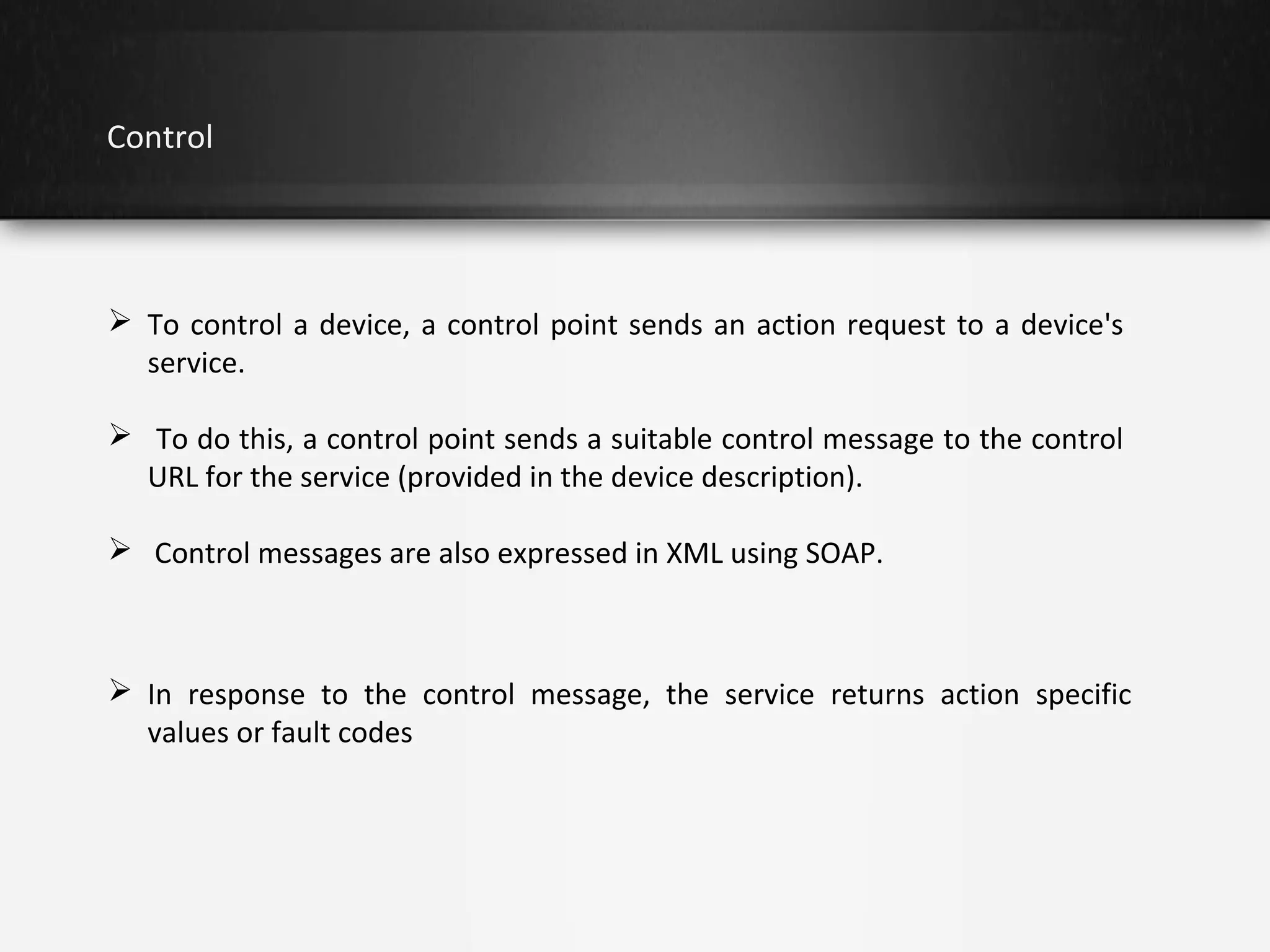 Control

 To control a device, a control point sends an action request to a device's
service.
 To do this, a control point sends a suitable control message to the control
URL for the service (provided in the device description).
 Control messages are also expressed in XML using SOAP.

 In response to the control message, the service returns action specific
values or fault codes

 