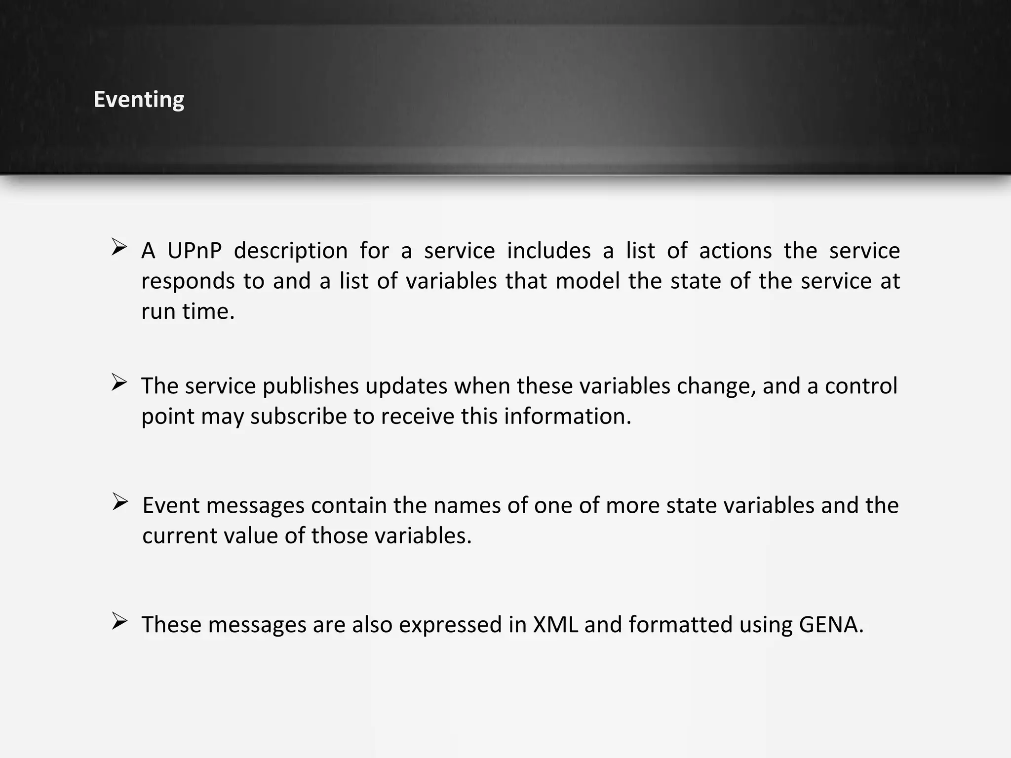 Eventing

 A UPnP description for a service includes a list of actions the service
responds to and a list of variables that model the state of the service at
run time.
 The service publishes updates when these variables change, and a control
point may subscribe to receive this information.
 Event messages contain the names of one of more state variables and the
current value of those variables.
 These messages are also expressed in XML and formatted using GENA.

 
