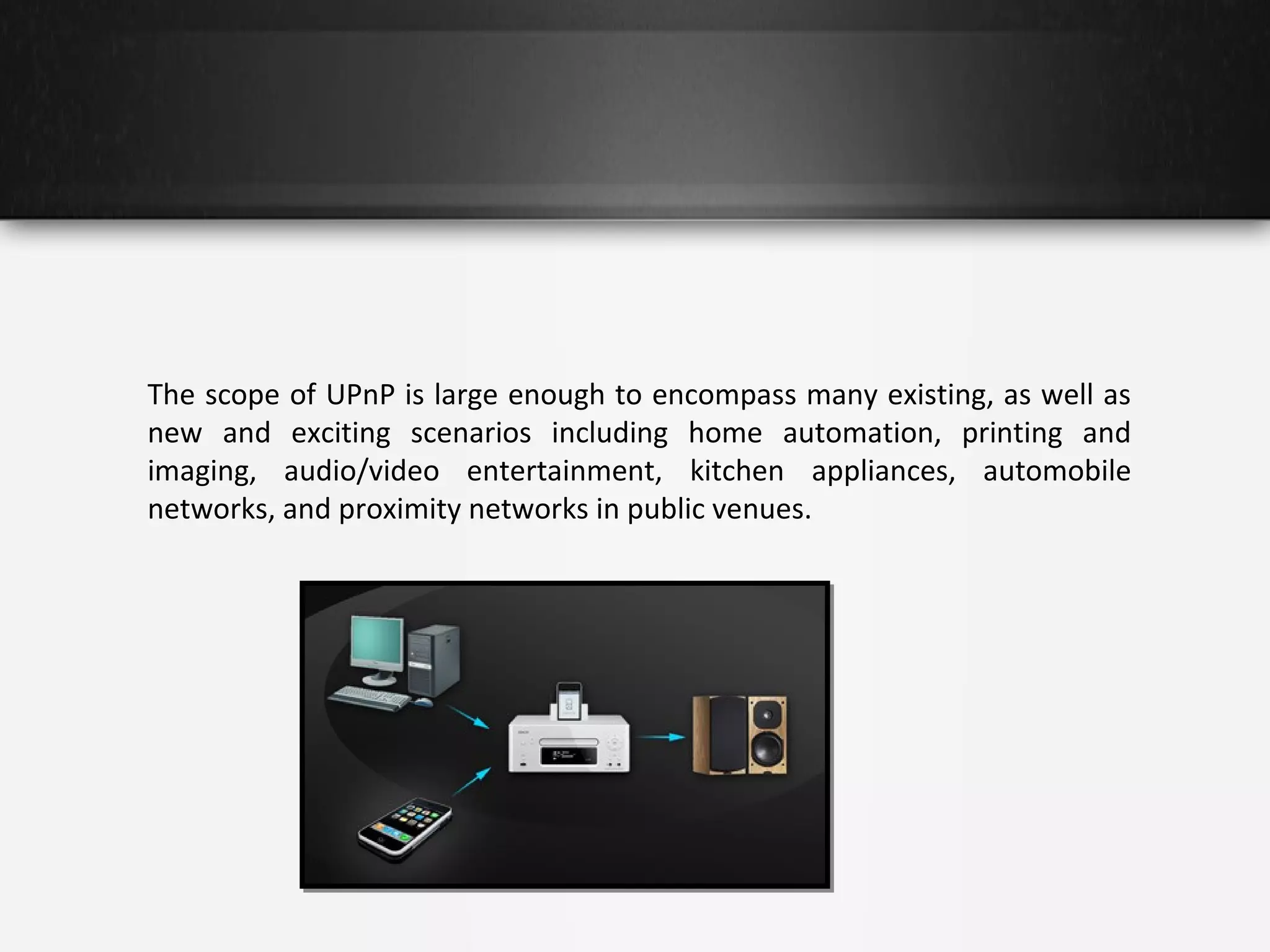 The scope of UPnP is large enough to encompass many existing, as well as
new and exciting scenarios including home automation, printing and
imaging, audio/video entertainment, kitchen appliances, automobile
networks, and proximity networks in public venues.

 