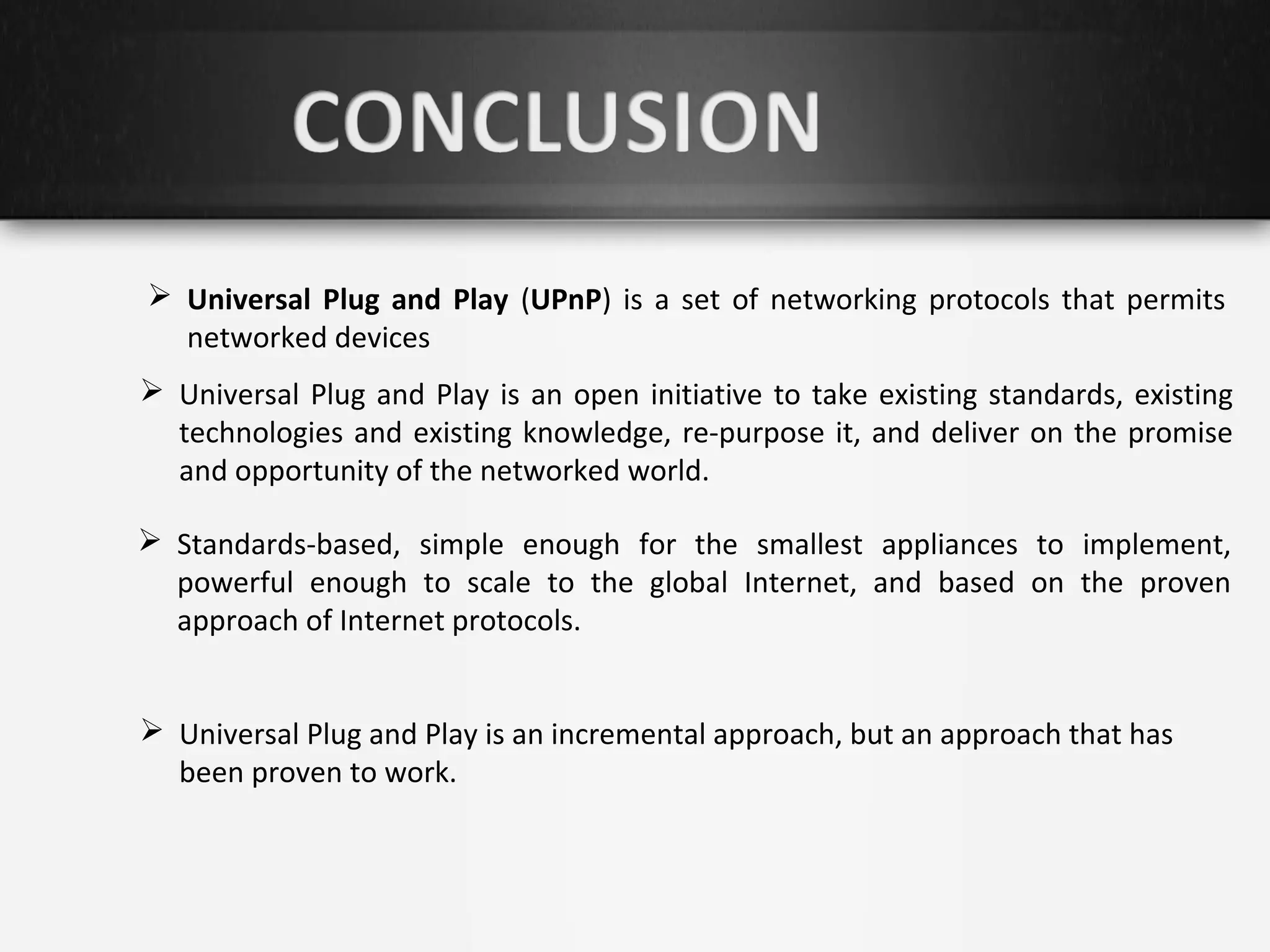  Universal Plug and Play (UPnP) is a set of networking protocols that permits
networked devices
 Universal Plug and Play is an open initiative to take existing standards, existing
technologies and existing knowledge, re-purpose it, and deliver on the promise
and opportunity of the networked world.
 Standards-based, simple enough for the smallest appliances to implement,
powerful enough to scale to the global Internet, and based on the proven
approach of Internet protocols.
 Universal Plug and Play is an incremental approach, but an approach that has
been proven to work.

 