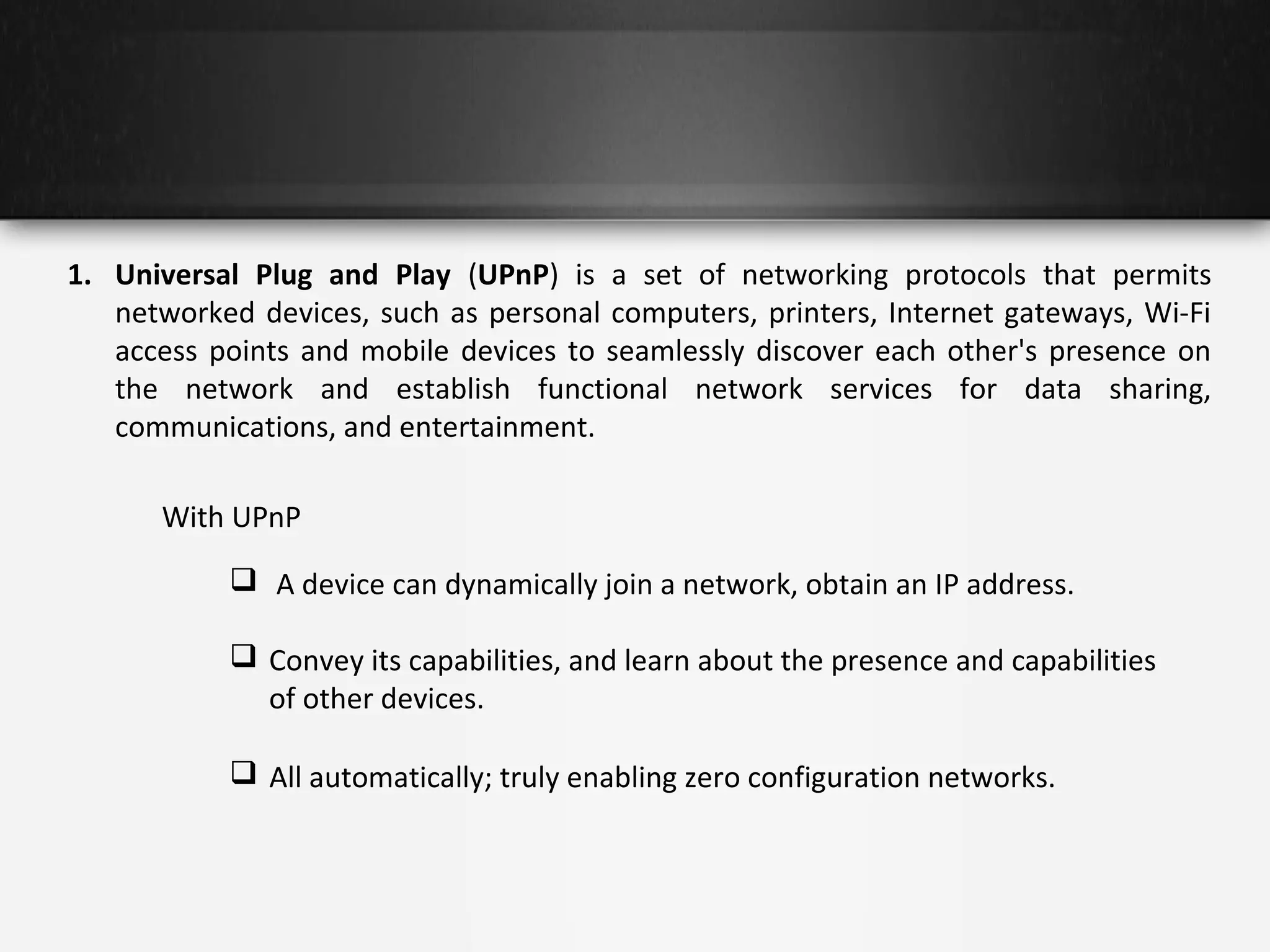 1. Universal Plug and Play (UPnP) is a set of networking protocols that permits
networked devices, such as personal computers, printers, Internet gateways, Wi-Fi
access points and mobile devices to seamlessly discover each other's presence on
the network and establish functional network services for data sharing,
communications, and entertainment.
With UPnP
 A device can dynamically join a network, obtain an IP address.
 Convey its capabilities, and learn about the presence and capabilities
of other devices.
 All automatically; truly enabling zero configuration networks.

 