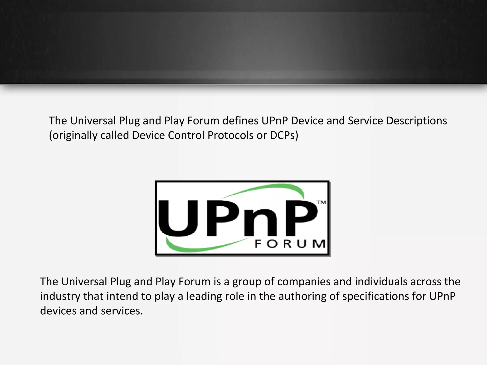 The Universal Plug and Play Forum defines UPnP Device and Service Descriptions
(originally called Device Control Protocols or DCPs)

The Universal Plug and Play Forum is a group of companies and individuals across the
industry that intend to play a leading role in the authoring of specifications for UPnP
devices and services.

 