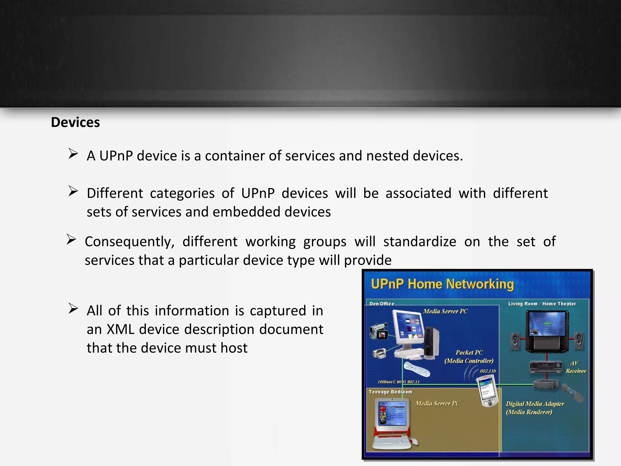 Devices
 A UPnP device is a container of services and nested devices.
 Different categories of UPnP devices will be associated with different
sets of services and embedded devices
 Consequently, different working groups will standardize on the set of
services that a particular device type will provide
 All of this information is captured in
an XML device description document
that the device must host

 