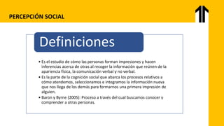 PERCEPCIÓN SOCIAL
• Es el estudio de cómo las personas forman impresiones y hacen
inferencias acerca de otras al recoger la información que reúnen de la
apariencia física, la comunicación verbal y no verbal.
• Es la parte de la cognición social que abarca los procesos relativos a
cómo atendemos, seleccionamos e integramos la información nueva
que nos llega de los demás para formarnos una primera impresión de
alguien.
• Baron y Byrne (2005): Proceso a través del cual buscamos conocer y
comprender a otras personas.
Definiciones
 