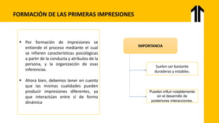 FORMACIÓN DE LAS PRIMERAS IMPRESIONES
▪ Por formación de impresiones se
entiende el proceso mediante el cual
se infieren características psicológicas
a partir de la conducta y atributos de la
persona, y la organización de esas
inferencias.
▪ Ahora bien, debemos tener en cuenta
que las mismas cualidades pueden
producir impresiones diferentes, ya
que interactúan entre sí de forma
dinámica
IMPORTANCIA
Suelen ser bastante
duraderas y estables.
Pueden influir notablemente
en el desarrollo de
posteriores interacciones.
 
