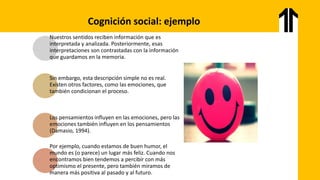 Cognición social: ejemplo
Nuestros sentidos reciben información que es
interpretada y analizada. Posteriormente, esas
interpretaciones son contrastadas con la información
que guardamos en la memoria.
Sin embargo, esta descripción simple no es real.
Existen otros factores, como las emociones, que
también condicionan el proceso.
Los pensamientos influyen en las emociones, pero las
emociones también influyen en los pensamientos
(Damasio, 1994).
Por ejemplo, cuando estamos de buen humor, el
mundo es (o parece) un lugar más feliz. Cuando nos
encontramos bien tendemos a percibir con más
optimismo el presente, pero también miramos de
manera más positiva al pasado y al futuro.
 