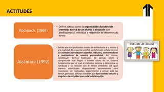 ACTITUDES
• Define actitud como la organización duradera de
creencias acerca de un objeto o situación que
predisponen al individuo a responder de determinada
forma.
Rockeach, (1968)
• Señala que son profundos modos de enfrentarse a si mismo y
a la realidad. Al respecto justifica su definición señalando que
las actitudes constituyen aspectos radicales, conformadoras
y motivadoras de nuestra personalidad. Así mismo,
constituyen formas habituales de pensar, sentir y
comportarse que llegan a formar parte de un sistema
fundamental por el cual el individuo ordena y determina su
conducta y su relación con el medio ambiente. De igual
manera constituyen disposiciones permanentes para
reaccionar, ser motivados, experimentar y actuar ante las
demás personas. Señalan también que dan sentido unitario y
singular a la actividad que cada individuo elija.
Alcántara (1992)
 