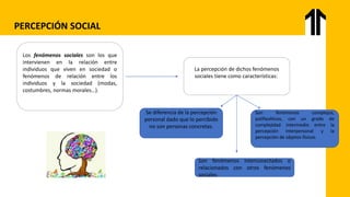 Los fenómenos sociales son los que
intervienen en la relación entre
individuos que viven en sociedad o
fenómenos de relación entre los
individuos y la sociedad (modas,
costumbres, normas morales…).
La percepción de dichos fenómenos
sociales tiene como características:
Se diferencia de la percepción
personal dado que lo percibido
no son personas concretas.
Son fenómenos complejos,
polifacéticos, con un grado de
complejidad intermedio entre la
percepción interpersonal y la
percepción de objetos físicos.
Son fenómenos interconectados o
relacionados con otros fenómenos
sociales
PERCEPCIÓN SOCIAL
 