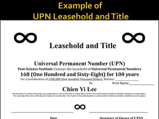  Leasehold and Title 
Universal Permanent Number (UPN)
Post-Science Institute Conveys the leasehold of Universal Permanent Numbers
168 (One Hundred and Sixty-Eight) for 100 years
For a consideration of $100,000 (One Hundred Thousand Dollars), Witness: _______________
To Print Name:______________
Chien Yi Lee
This document is recorded at the proper government agency, such as the county recording office, and the Universal Permanent Number(s) should be submitted to search engines.
The ownership of the Universal Permanent Number(s) is transferable. The transfer of ownership should be recorded, and the Number(s) should be submitted to search engines.
___________________________________ _________________________________
 