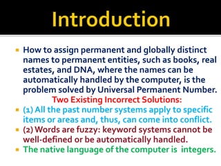 ? How to assign permanent and globally distinct
names to permanent entities, such as books, real
estates, and DNA, where the names can be
automatically handled by the computer, is the
problem solved by Universal Permanent Number.
Two Existing Incorrect Solutions:
? (1) All the past number systems apply to specific
items or areas and, thus, can come into conflict.
? (2)Words are fuzzy: keyword systems cannot be
well-defined or be automatically handled.
? The native language of the computer is integers.
 