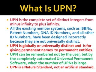 ? UPN is the complete set of distinct integers from
minus infinity to plus infinity.
? All the existing number systems, such as ISBNs,
Patent Numbers, DNA ID Numbers, and all other
ID Numbers, have been designed incorrectly
because they are not universally distinct.
? UPN is globally or universally distinct and is for
giving permanent names to permanent entities.
? UPN can be remembered not by the user, but by
the completely automated Universal Permanent
Software, when the number of UPNs is large.
? UPN is a Natural Standard, not an artificial standard.
 
