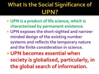 ? UPN is a product of life science, which is
characterized by permanent existence.
? UPN exposes the short-sighted and narrow-
minded design of the existing number
systems and reflects the temporary nature
and the finite consideration in science.
? UPN becomes essential when
society is globalized, particularly, in
the global search of information.
 