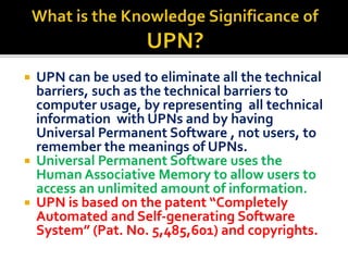 ? UPN can be used to eliminate all the technical
barriers, such as the technical barriers to
computer usage, by representing all technical
information with UPNs and by having
Universal Permanent Software , not users, to
remember the meanings of UPNs.
? Universal Permanent Software uses the
Human Associative Memory to allow users to
access an unlimited amount of information.
? UPN is based on the patent Completely
Automated and Self-generating Software
System (Pat. No. 5,485,601) and copyrights.
 