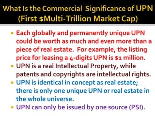 ? Each globally and permanently unique UPN
could be worth as much and even more than a
piece of real estate. For example, the listing
price for leasing a 4-digits UPN is $1 million.
? UPN is a real Intellectual Property, while
patents and copyrights are intellectual rights.
? UPN is identical in concept as real estate;
there is only one unique UPN or real estate in
the whole universe.
? UPN can only be issued by one source (PSI).
 
