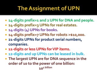 ? 14-digits prefix=1 and 2 UPN for DNA and people.
? 14-digits prefix=3 UPNs for real estates.
? 14-digits (4) UPNs for books.
? 14-digits prefix=7 UPNs for robots >$10,000.
? 21-digits UPNs for product serial numbers,
companies.
? 11-digits or less UPNs forVIP items.
? 12-digits and up UPNs can be leased in bulk.
? The largest UPN are for DNA sequence in the
order of 10 to the power of one billion:
101 billion
 