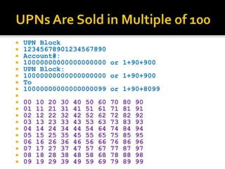 ? UPN Block
? 12345678901234567890
? Account#:
? 10000000000000000000 or 1+90+900
? UPN Block:
? 10000000000000000000 or 1+90+900
? To
? 10000000000000000099 or 1+90+8099
?
? 00 10 20 30 40 50 60 70 80 90
? 01 11 21 31 41 51 61 71 81 91
? 02 12 22 32 42 52 62 72 82 92
? 03 13 23 33 43 53 63 73 83 93
? 04 14 24 34 44 54 64 74 84 94
? 05 15 25 35 45 55 65 75 85 95
? 06 16 26 36 46 56 66 76 86 96
? 07 17 27 37 47 57 67 77 87 97
? 08 18 28 38 48 58 68 78 88 98
? 09 19 29 39 49 59 69 79 89 99
 