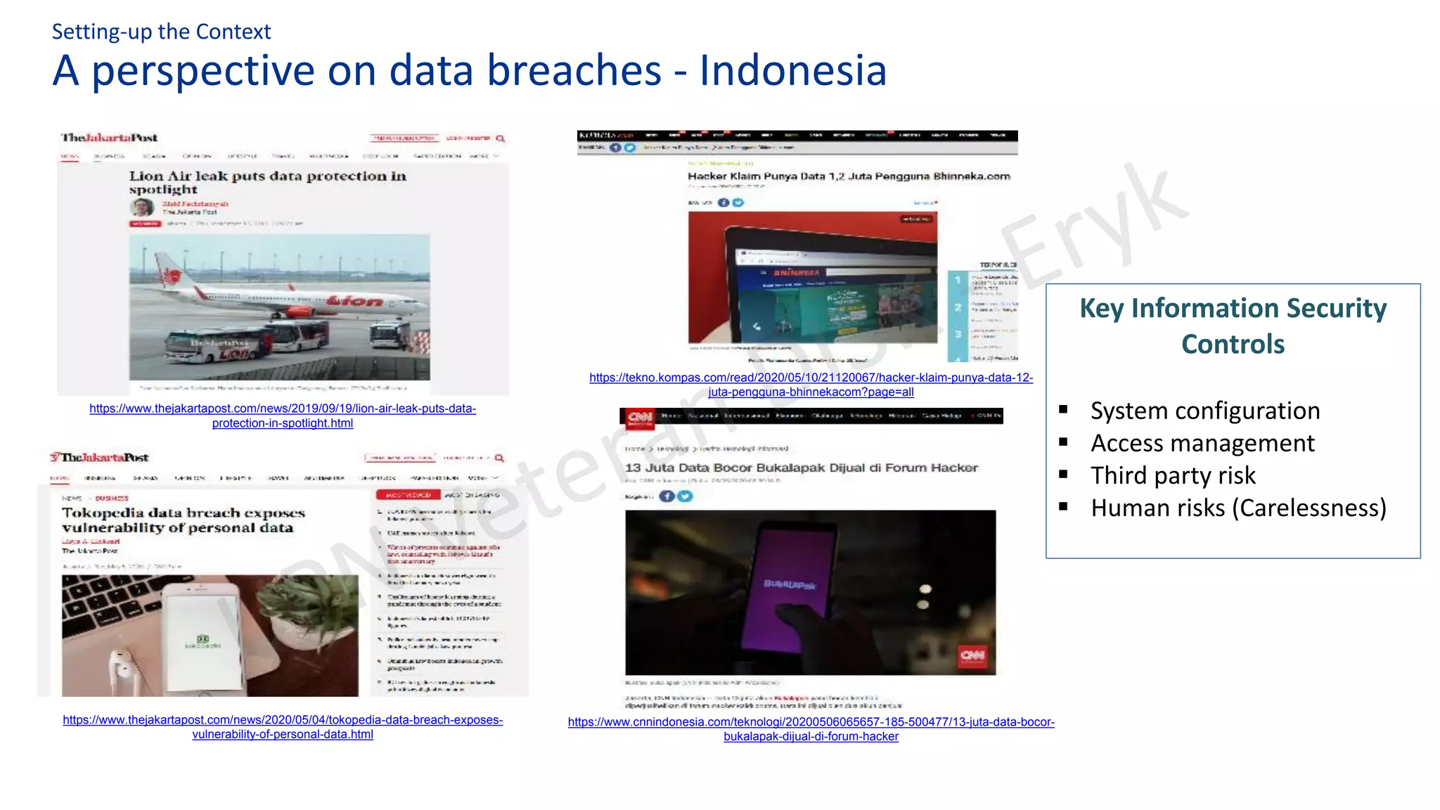 A perspective on data breaches - Indonesia
Setting-up the Context
https://www.cnnindonesia.com/teknologi/20200506065657-185-500477/13-juta-data-bocor-
bukalapak-dijual-di-forum-hacker
https://tekno.kompas.com/read/2020/05/10/21120067/hacker-klaim-punya-data-12-
juta-pengguna-bhinnekacom?page=all
https://www.thejakartapost.com/news/2020/05/04/tokopedia-data-breach-exposes-
vulnerability-of-personal-data.html
https://www.thejakartapost.com/news/2019/09/19/lion-air-leak-puts-data-
protection-in-spotlight.html
Key Information Security
Controls
▪ System configuration
▪ Access management
▪ Third party risk
▪ Human risks (Carelessness)
 