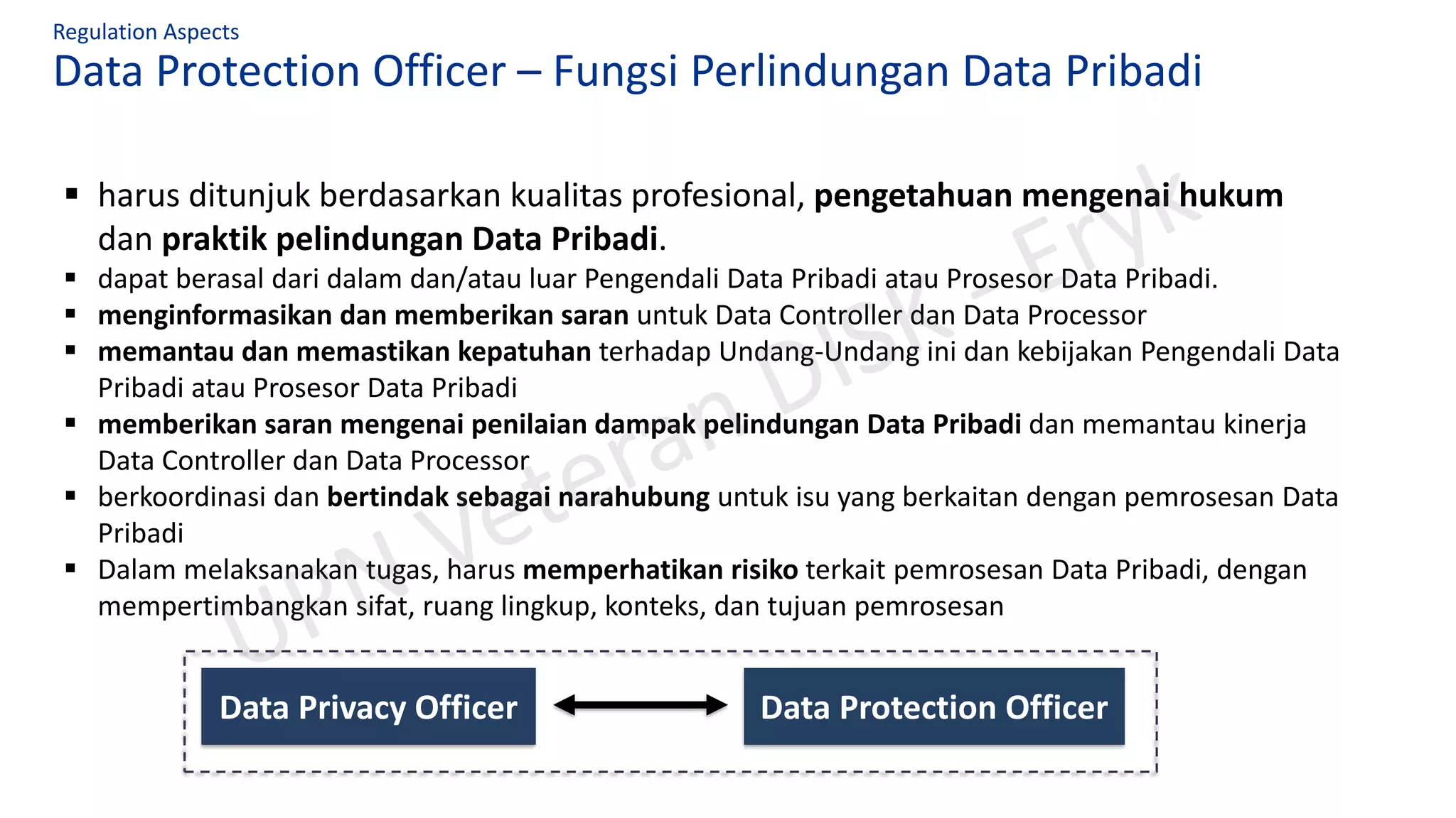 Data Protection Officer – Fungsi Perlindungan Data Pribadi
Regulation Aspects
▪ harus ditunjuk berdasarkan kualitas profesional, pengetahuan mengenai hukum
dan praktik pelindungan Data Pribadi.
▪ dapat berasal dari dalam dan/atau luar Pengendali Data Pribadi atau Prosesor Data Pribadi.
▪ menginformasikan dan memberikan saran untuk Data Controller dan Data Processor
▪ memantau dan memastikan kepatuhan terhadap Undang-Undang ini dan kebijakan Pengendali Data
Pribadi atau Prosesor Data Pribadi
▪ memberikan saran mengenai penilaian dampak pelindungan Data Pribadi dan memantau kinerja
Data Controller dan Data Processor
▪ berkoordinasi dan bertindak sebagai narahubung untuk isu yang berkaitan dengan pemrosesan Data
Pribadi
▪ Dalam melaksanakan tugas, harus memperhatikan risiko terkait pemrosesan Data Pribadi, dengan
mempertimbangkan sifat, ruang lingkup, konteks, dan tujuan pemrosesan
Data Privacy Officer Data Protection Officer
 