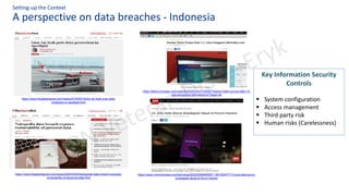 A perspective on data breaches - Indonesia
Setting-up the Context
https://www.cnnindonesia.com/teknologi/20200506065657-185-500477/13-juta-data-bocor-
bukalapak-dijual-di-forum-hacker
https://tekno.kompas.com/read/2020/05/10/21120067/hacker-klaim-punya-data-12-
juta-pengguna-bhinnekacom?page=all
https://www.thejakartapost.com/news/2020/05/04/tokopedia-data-breach-exposes-
vulnerability-of-personal-data.html
https://www.thejakartapost.com/news/2019/09/19/lion-air-leak-puts-data-
protection-in-spotlight.html
Key Information Security
Controls
▪ System configuration
▪ Access management
▪ Third party risk
▪ Human risks (Carelessness)
 