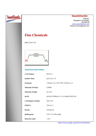 SwastiChemEx
Address:
Bangalore, Karnataka,
Zip:560100
www.swastichemex.com
Swasti.chemex@gmail.com
https://sites.google.com/site/swastichemex
/products
Fine Chemicals
pent-2-yn-1-ol
Technical Information
CAS Number: 603-87-2
product Name pent-2-yn-1-ol
Synonyms 2-Pentyn-1-ol; AI3-37254; 2-Pentyn-1-ol
Molecular Formula C5H8O
Molecular Weight 84.1164
InChI InChI=1/C5H8O/c1-2-3-4-5-6/h6H,2,5H2,1H3
CAS Registry Number 6261-22-9
EINECS 228-411-2
Density 0.915g/cm3
Boiling point 149.1°C at 760 mmHg
Refractive index 1.451
 