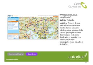 url: http://www.hel.ﬁ/
                                  palvelukartta/
                                  ámbito: Finlandia
                                  objetivo: A través de esta
                                  aplicación los ciudadanos
                                  pueden buscar servicios
                                  públicos sobre un mapa de la
                                  ciudad, ya sea por sectores,
                                  direcciones o en la zona
                                  donde vive el usuario. Los
                                  servicios son tanto
                                  municipales como privados o
                                  de ONGs.




Experiencia Usuario   Open Data



                                                                 32
 