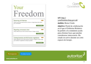 url: http://
                               yourfreedom.hmg.gov.uk/
                               ámbito: Reino Unido
                               objetivo: Portal de colaboración
                               en el que el Gobierno Británico
                               ha pedido a la ciudadanía ayuda
                               para eliminar leyes que puedan
                               considerarse innecesarias. Ha
                               estado en activo durante un corto
                               espacio de tiempo.




Participación   Colaboración



                                                                   43
 