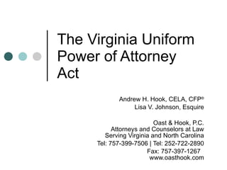 The Virginia Uniform Power of Attorney Act Andrew H. Hook, CELA, CFP ® Lisa V. Johnson, Esquire Oast & Hook, P.C. Attorneys and Counselors at Law Serving Virginia and North Carolina Tel: 757-399-7506 | Tel: 252-722-2890 Fax: 757-397-1267  www.oasthook.com 